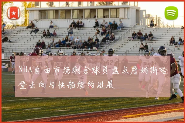 NBA自由市场剩余球员盘点詹姆斯哈登去向与快船续约进展