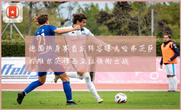 德国热身赛首发阵容曝光哈弗茨萨内维尔茨穆西亚拉领衔出战